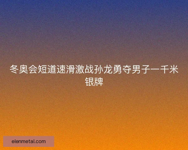 冬奥会短道速滑激战孙龙勇夺男子一千米银牌