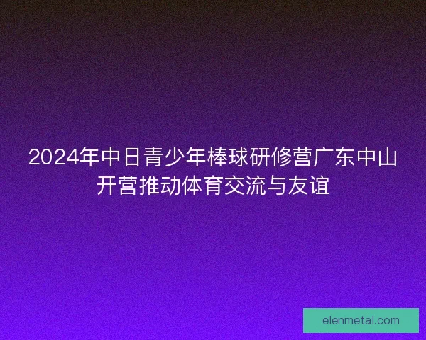 2024年中日青少年棒球研修营广东中山开营推动体育交流与友谊